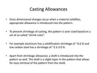 Casting Allowances
• Since dimensional changes occur when a material solidifies,
appropriate allowance is introduced into the pattern.
• To prevent shrinkage of casting, the pattern is over sized based on a
set of so called “shrink rules”.
• For example aluminum has a solidification shrinkage of ~6.6 % and
low carbon steel has a shrinkage of ~2.5-3.0 %.
• Apart from shrinkage allowance, a draft is introduced into the
pattern as well. The draft is a slight taper in the pattern that allows
for easy retrieval of the pattern from the mold.
 