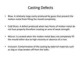 Casting Defects
• Blow: A relatively large cavity produced by gases that prevent the
molten metal from filling the mould completely.
• Cold Shuts: A defect produced when two fronts of molten metal do
not fuse properly therefore creating an area of weak strength.
• Misrun: Is created when the molten metal does not completely fill
the mould either due to high viscosity or absence of a riser.
• Inclusion: Contamination of the casting by external materials such
as slag or chips broken off from the ladle.
 