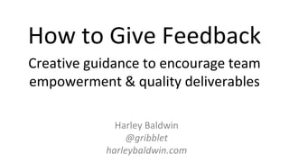 Harley Baldwin
@gribblet
harleybaldwin.com
How to Give Feedback
Creative guidance to encourage team
empowerment & quality deliverables
 