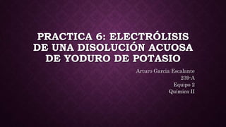 PRACTICA 6: ELECTRÓLISIS
DE UNA DISOLUCIÓN ACUOSA
DE YODURO DE POTASIO
Arturo Garcia Escalante
239-A
Equipo 2
Química II
 