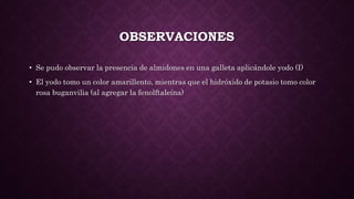 OBSERVACIONES
• Se pudo observar la presencia de almidones en una galleta aplicándole yodo (I)
• El yodo tomo un color amarillento, mientras que el hidróxido de potasio tomo color
rosa buganvilia (al agregar la fenolftaleína)
 