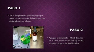 PASO 1
• En el recipiente de plástico pegar por
fuera las protecciones de las agujas con
cinta adhesiva o silicón.
• Agregar al recipiente 100 ml. de agua
de la llave y disolver en ella 2 g. de KI.
y agregar 6 gotas de fenolftaleína.
PASO 2
 