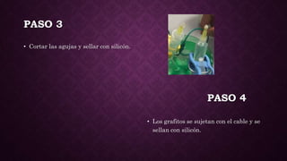 PASO 3
• Cortar las agujas y sellar con silicón.
• Los grafitos se sujetan con el cable y se
sellan con silicón.
PASO 4
 