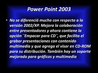 Power Point 2003
• No se diferenció mucho con respecto a la
  versión 2002/XP. Mejora la colaboración
  entre presentadores y ahora contiene la
  opción ¨Empacar para CD¨, que facilita el
  grabar presentaciones con contenido
  multimedia y que agrega el visor en CD-ROM
  para su distribución. También hay un soporte
  mejorado para gráficos y multimedia
 