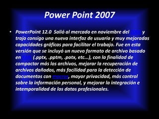 Power Point 2007
• PowerPoint 12.0 Salió al mercado en noviembre del 2006 y
  trajo consigo una nueva interfaz de usuario y muy mejoradas
  capacidades gráficas para facilitar el trabajo. Fue en esta
  versión que se incluyó un nuevo formato de archivo basado
  en XML (.pptx, .pptm, .potx, etc...), con la finalidad de
  compactar más los archivos, mejorar la recuperación de
  archivos dañados, más facilidad para la detección de
  documentos con macros, mayor privacidad, más control
  sobre la información personal, y mejorar la integración e
  intemporalidad de los datos profesionales.
 