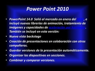 Power Point 2010
• PowerPoint 14.0 Salió al mercado en enero del 2010, e
  incluyó nuevas librerías de animación, tratamiento de
  imágenes y capacidades de aceleración por hardware.
  También se incluyó en esta versión:
• Nueva vista backstage
• Creación de presentaciones en colaboración con otros
  compañeros.
• Guardar versiones de la presentación automáticamente.
• Organizar las diapositivas en secciones.
• Combinar y comparar versiones.
 