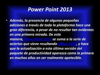 Power Point 2013
• Además, la presencia de algunas pequeñas
  adiciones a través de toda la plataforma hace una
  gran diferencia, a pesar de no resultar tan evidentes
  en una primera mirada. De esta
  manera, PowerPoint 2013 se suma a la serie de
  aciertos que viene resultando Office 2013, y hace
  que la actualización a esta última versión del
  paquete de productividad aparezca como la primera
  en muchos años en ser realmente apetecible.
 