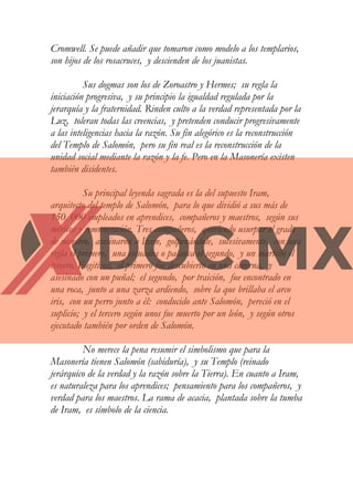 Cromwell. Se puede añadir que tomaron como modelo a los templarios,
son hijos de los rosacruces, y descienden de los juanistas.
Sus dogmas son los de Zoroastro y Hermes; su regla la
iniciación progresiva, y su principio la igualdad regulada por la
jerarquía y la fraternidad. Rinden culto a la verdad representada por la
Luz, toleran todas las creencias, y pretenden conducir progresivamente
a las inteligencias hacia la razón. Su fin alegórico es la reconstrucción
del Templo de Salomón, pero su fin real es la reconstrucción de la
unidad social mediante la razón y la fe. Pero en la Masonería existen
también disidentes.
Su principal leyenda sagrada es la del supuesto Iram,
arquitecto del templo de Salomón, para lo que dividió a sus más de
150. 000 empleados en aprendices, compañeros y maestros, según sus
méritos y remuneración. Tres compañeros, queriendo usurpar el grado
de maestro, asesinaron a Iram, golpenándole, sucesivamente, con una
regla el primero, una escuadra o palanca el segundo, y un martillo el
tercero. Fugitivos, el primero fue descubierto en una caverna, y
asesinado con un puñal; el segundo, por traición, fue encontrado en
una roca, junto a una zarza ardiendo, sobre la que brillaba el arco
iris, con un perro junto a él: conducido ante Salomón, pereció en el
suplicio; y el tercero según unos fue muerto por un león, y según otros
ejecutado también por orden de Salomón.
No merece la pena resumir el simbolismo que para la
Masonería tienen Salomón (sabiduría), y su Templo (reinado
jerárquico de la verdad y la razón sobre la Tierra). En cuanto a Iram,
es naturaleza para los aprendices; pensamiento para los compañeros, y
verdad para los maestros. La rama de acacia, plantada sobre la tumba
de Iram, es símbolo de la ciencia.
 