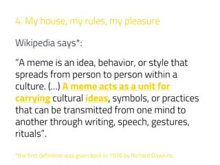 4. My house, my rules, my pleasure
Wikipedia says*:
“A meme is an idea, behavior, or style that
spreads from person to person within a
culture. (…) A meme acts as a unit for
carrying cultural ideas, symbols, or practices
that can be transmitted from one mind to
another through writing, speech, gestures,
rituals”.
*the first definition was given back in 1976 by Richard Dawkins.
 