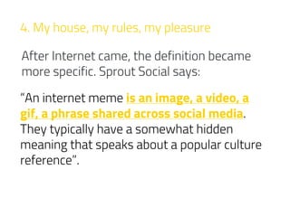 4. My house, my rules, my pleasure
After Internet came, the definition became
more specific. Sprout Social says:
“An internet meme is an image, a video, a
gif, a phrase shared across social media.
They typically have a somewhat hidden
meaning that speaks about a popular culture
reference”.
 
