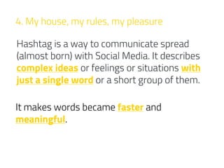 4. My house, my rules, my pleasure
Hashtag is a way to communicate spread
(almost born) with Social Media. It describes
complex ideas or feelings or situations with
just a single word or a short group of them.
It makes words became faster and
meaningful.
 