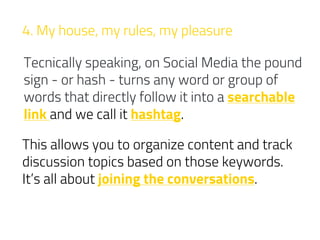 4. My house, my rules, my pleasure
Tecnically speaking, on Social Media the pound
sign - or hash - turns any word or group of
words that directly follow it into a searchable
link and we call it hashtag.
This allows you to organize content and track
discussion topics based on those keywords.
It’s all about joining the conversations.
 