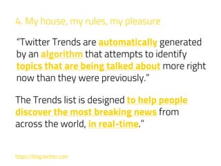 4. My house, my rules, my pleasure
“Twitter Trends are automatically generated
by an algorithm that attempts to identify
topics that are being talked about more right
now than they were previously.”
https://blog.twitter.com
The Trends list is designed to help people
discover the most breaking news from
across the world, in real-time.”
 