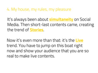 4. My house, my rules, my pleasure
It’s always been about simultaneity on Social
Media. Then short-last contents came, creating
the trend of Stories.
Now it’s even more than that: it’s the Live
trend. You have to jump on this boat right
now and show your audience that you are so
real to make live contents.
 