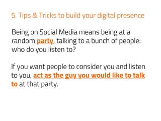 5. Tips & Tricks to build your digital presence
Being on Social Media means being at a
random party, talking to a bunch of people:
who do you listen to?
If you want people to consider you and listen
to you, act as the guy you would like to talk
to at that party.
 