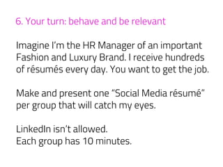 6. Your turn: behave and be relevant
Imagine I’m the HR Manager of an important
Fashion and Luxury Brand. I receive hundreds
of résumés every day. You want to get the job.
Make and present one “Social Media résumé”
per group that will catch my eyes.
LinkedIn isn’t allowed.
Each group has 10 minutes.
 