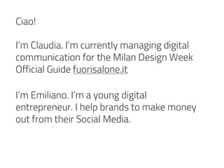 Ciao!
I’m Claudia. I’m currently managing digital
communication for the Milan Design Week
Official Guide fuorisalone.it
I’m Emiliano. I’m a young digital
entrepreneur. I help brands to make money
out from their Social Media.
 