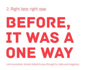 before,
it was a
one way
2. Right here, right now
communication: brands talked to you through tv, radio and magazine.
 