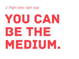 you can
be the
medium.
2. Right here, right now
 