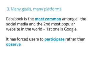 Facebook is the most common among all the
social media and the 2nd most popular
website in the world - 1st one is Google.
It has forced users to participate rather than
observe.
3. Many goals, many platforms
 