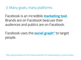 3. Many goals, many platforms
Facebook is an incredible marketing tool. 
Brands are on Facebook beacuse their
audiences and publics are on Facebook.
Facebook uses the social graph* to target
people.
*the representation of the interconnection of relationships in social media.
 