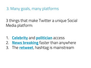 3 things that make Twitter a unique Social
Media platform:
3. Many goals, many platforms
1. Celebrity and politician access
2. News breaking faster than anywhere
3. The retweet, hashtag is mainstream
 