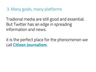 3. Many goals, many platforms
Tradional media are still good and essential.
But Twitter has an edge in spreading
information and news.
it is the perfect place for the phenomenon we
call Citizen Journalism.
 