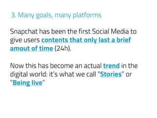 Snapchat has been the first Social Media to
give users contents that only last a brief
amout of time (24h).
3. Many goals, many platforms
Now this has become an actual trend in the
digital world: it’s what we call “Stories” or
“Being live”
 