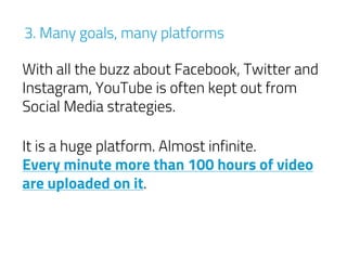 3. Many goals, many platforms
It is a huge platform. Almost infinite.
Every minute more than 100 hours of video
are uploaded on it.
With all the buzz about Facebook, Twitter and
Instagram, YouTube is often kept out from
Social Media strategies.
 
