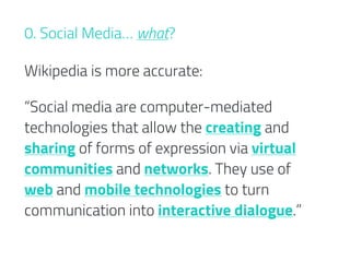 “Social media are computer-mediated
technologies that allow the creating and
sharing of forms of expression via virtual
communities and networks. They use of
web and mobile technologies to turn
communication into interactive dialogue.”
0. Social Media… what?
Wikipedia is more accurate:
 