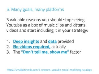 3. Many goals, many platforms
3 valuable reasons you should stop seeing
Youtube as a box of music clips and kittens
videos and start including it in your strategy:
1. Deep insights and data provided
2. No videos required, actually
3. The “Don’t tell me, show me” factor
https://smallbiztrends.com/5-reasons-youtube-social-marketing-strategy
 