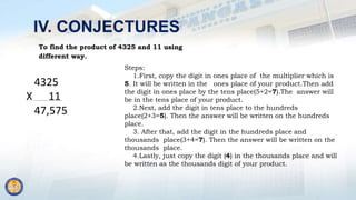 IV. CONJECTURES
To find the product of 4325 and 11 using
different way.
4325
X 11
47,575
Steps:
1.First, copy the digit in ones place of the multiplier which is
5. It will be written in the ones place of your product.Then add
the digit in ones place by the tens place(5+2=7).The answer will
be in the tens place of your product.
2.Next, add the digit in tens place to the hundreds
place(2+3=5). Then the answer will be written on the hundreds
place.
3. After that, add the digit in the hundreds place and
thousands place(3+4=7). Then the answer will be written on the
thousands place.
4.Lastly, just copy the digit (4) in the thousands place and will
be written as the thousands digit of your product.
 