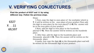 V. VERIFYING CONJECTURES
Find the product of 6327 and 11 by using
different way. Follow the previous steps.
6327
X 11
69,597
Steps:
1.First, copy the digit in ones place of the multiplier which is
7. It will be written in the ones place of your product.Then add
the digit in ones place by the tens place(7+2=9).The answer will
be in the tens place of your product.
2.Next, add the digit in tens place to the hundreds
place(2+3=5). Then the answer will be written on the hundreds
place.
3. After that, add the digit in the hundreds place and
thousands place(6+3=9). Then the answer will be written on the
thousands place.
4.Lastly, just copy the digit (6) in the thousands place and will
be written as the thousands digit of your product.
 