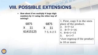 VIII. POSSIBLE EXTENSIONS
 How about if we multiply 4 large digit
numbers by 11 using the other way of
solving?
6875
X 11
61415125
6875
X 11
7 5, 6 2 5
1. First, copy 5 in the ones
place of the product.
2. 5+7=12
3. 8+7+1=16
4. 8+6+1=15
5. 6+1=7
*Just regroup if the product
is 10 or more .
 