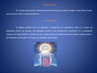 O Corpo Átmico
É o Corpo onde reside a Mônada (centro de força do Logos) humana, nosso Deus Oculto
que nos dá a Vida e a Autoconsciência.
O Corpo Búdico
A palavra buddhi vem do sânscrito e traduz-se por sabedoria. Este é o corpo da
Sabedoria divina, da intuição, dos lampejos divinos e dos sentimentos superiores. É a contraparte
superior do Corpo Astral ou Emocional. É a sede do Amor Incondicional pelo Criador e pelo próximo,
da Renúncia, do Perdão, da Pureza, da Síntese, da Unidade.
 