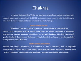 Chakras
A palavra chakra significa “Roda” são pontos de conversão de energia em nosso corpo,
segundo alguns autores possui mais de 88.000 chakras em nosso corpo, ou seja, é difícil imaginar
uma parte de nosso corpo que não seja uma abertura para fluir energia.
Chakra Sentido Horário
Quando em rotação horária, o movimento é para direita e se caracteriza por:
Possuir força centrífuga (coloca energia para fora)· ser menos suscetível a influências
externas; não carregar miasmas energéticos; ser um pólo irradiador (de dentro para fora);
produz (intuição). Quem tem os Chakras em rotação horária é conhecido nos meios ocultistas
como pessoa e "corpo fechado".
Chakra sentido antí-horário
Quando em rotação anti-horária, o movimento é para a esquerda, com as seguintes
características: Possui força (para dentro); capta energia externa, mantendo o corpo astral
"aberto“; estimula a mediunidade e sensitividade;· amplia a sensibilidade ao ambiente;
 