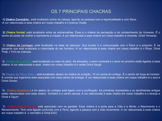 OS 7 PRINCIPAIS CHACRAS
1) Chakra Coronário: está localizado acima da cabeça, ligando as pessoas com a espiritualidade e com Deus.
-A cor relacionada à esse chakra em nosso trabalho é o branco/ Oxalá.
2) Chakra frontal :está localizado entre as sobrancelhas. Esse é o chakra da percepção e do conhecimento do Universo. Ë o
centro do poder da mulher e representa a criação. A cor relacionada a esse chakra em nosso trabalho é amarela. Orixá Yemanja.
.
3) Chakra da Laríngeo: está localizado na base do pescoço. Sua função é a comunicação com o físico e o psíquico. É na
garganta que está localizado a criatividade do ser humano. A cor relacionada à esse chakra em nosso trabalho é o Rosa. Orixá
Ybeji, ( Yori) as crianças.
.
4) Chakra do Cardíaco está localizado no meio do peito. As emoções, o amor universal e o amor ao próximo estão ligados à esse
chakra. A cor relacionada a esse chakra em nosso trabalho é o verde.Orixá Xangô
.
5) Chakra do Plexo Solar : está localizado abaixo do chakra do coração, 10 cm acima do umbigo. É o centro de força do homem.
A comida que ingerimos está associada com esse centro de energia. A cor relacionada à esse chakra em nosso trabalho é o azul e
Orixá Oxossi.
.
6) Chakra Umbilical ( 4 cm abaixo do umbigo) está ligado com a purificação. As primeiras impressões e os sentimentos antigos
estão relacionados com esse chakra. Também é o centro sexual. A cor relacionada à esse chakra em nosso trabalho é o laranja e
Orixá é Ogum
.
7) Chakra Básico ou raiz está associado com os genitais. Esse chakra é a porta para a Vida e a Morte, o Nascimento e o
Renascimento. Tem uma ligação profunda com a Terra, ligando a pessoa com a vida novamente. A cor relacionada à esse chakra
em nosso trabalho é o vermelho e Orixá EXU.
 