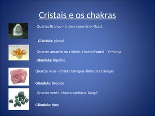 Cristais e os chakras
Quartzo Branco – chakra coronário- Oxalá
Quartzo amarelo ou citrinio- chakra frontal – Yemanja
Quartzo rosa – Chakra laríngeo- linha das crianças
Quartzo verde- chacra cardíaco- Xangô
Glândula: hipófise
Glândula: pineal
Glândula: tireóide
Glândula: timo
 