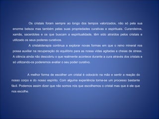 Os cristais foram sempre ao longo dos tempos valorizados, não só pela sua
enorme beleza mas também pelas suas propriedades curativas e espirituais. Curandeiros,
xamãs, sacerdotes e os que buscam a espiritualidade, têm sido atraídos pelos cristais e
utilizado os seus poderes curativos.
A cristaloterapia continua a explorar novas formas em que o reino mineral nos
possa auxiliar na recuperação do equilíbrio para as nossa vidas agitadas e cheias de stress.
A ciência ainda não descobriu o que realmente acontece durante a cura através dos cristais e
só utilizando-os poderemos avaliar o seu poder curativo.
A melhor forma de escolher um cristal é colocá-lo na mão e sentir a reação do
nosso corpo e do nosso espírito. Com alguma experiência torna-se um processo bastante
fácil. Podemos assim dizer que não somos nós que escolhemos o cristal mas que é ele que
nos escolhe.
 