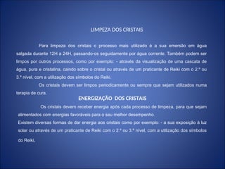 Para limpeza dos cristais o processo mais utilizado é a sua emersão em água
salgada durante 12H a 24H, passando-os seguidamente por água corrente. Também podem ser
limpos por outros processos, como por exemplo: - através da visualização de uma cascata de
água, pura e cristalina, caindo sobre o cristal ou através de um praticante de Reiki com o 2.º ou
3.º nível, com a utilização dos símbolos do Reiki.
Os cristais devem ser limpos periodicamente ou sempre que sejam utilizados numa
terapia de cura.
LIMPEZA DOS CRISTAIS
ENERGIZAÇÃO DOS CRISTAIS
Os cristais devem receber energia após cada processo de limpeza, para que sejam
alimentados com energias favoráveis para o seu melhor desempenho.
Existem diversas formas de dar energia aos cristais como por exemplo: - a sua exposição à luz
solar ou através de um praticante de Reiki com o 2.º ou 3.º nível, com a utilização dos símbolos
do Reiki.
 