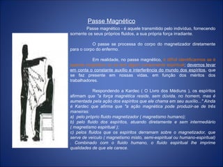 Passe Magnético
Passe magnético - é aquele transmitido pelo indivíduo, fornecendo
somente os seus próprios fluidos, a sua própria força irradiante.
O passe se processa do corpo do magnetizador diretamente
para o corpo do enfermo.
Em realidade, no passe magnético, é difícil identificarmos se é
apenas magnético ou se tem algum componente espiritual; devemos levar
em conta o constante auxílio e interferência do mundo dos espíritos, que
se faz presente em nossas vidas, em função dos méritos dos
trabalhadores.
Respondendo a Kardec ( O Livro dos Médiuns ), os espíritos
afirmam que "a força magnética reside, sem dúvida, no homem, mas é
aumentada pela ação dos espíritos que ele chama em seu auxílio..." Ainda
é Kardec que afirma que "a ação magnética pode produzir-se de três
maneiras:
a) pelo próprio fluido magnetizador ( magnetismo humano);
b) pelo fluido dos espíritos, atuando diretamente e sem intermediário
( magnetismo espiritual );
c) pelos fluidos que os espíritos derramam sobre o magnetizador, que
serve de veículo ( magnetismo misto, semi-espiritual ou humano-espiritual)
. Combinado com o fluido humano, o fluido espiritual lhe imprime
qualidades de que ele carece.
 