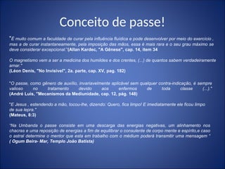 Conceito de passe!
O magnetismo vem a ser a medicina dos humildes e dos crentes, (...) de quantos sabem verdadeiramente
amar."
(Léon Denis, "No Invisível", 2a. parte, cap. XV, pag. 182)
"É muito comum a faculdade de curar pela influência fluídica e pode desenvolver por meio do exercício ,
mas a de curar instantaneamente, pela imposição das mãos, essa é mais rara e o seu grau máximo se
deve considerar excepcional.”(Allan Kardec, "A Gênese", cap. 14, item 34
"O passe, como gênero de auxílio, invariavelmente aplicável sem qualquer contra-indicação, é sempre
valioso no tratamento devido aos enfermos de toda classe (...)."
(André Luis, "Mecanismos da Mediunidade, cap. 12, pág. 148)
"E Jesus , estendendo a mão, tocou-lhe, dizendo: Quero, fica limpo! E imediatamente ele ficou limpo
de sua lepra."
(Mateus, 8:3)
“Na Umbanda o passe consiste em uma descarga das energias negativas, um alinhamento nos
chacras e uma reposição de energias a fim de equilibrar o consulente de corpo mente e espírito,e caso
o astral determine o mentor que esta em trabalho com o médium poderá transmitir uma mensagem “
( Ogum Beira- Mar, Templo João Batista)
 