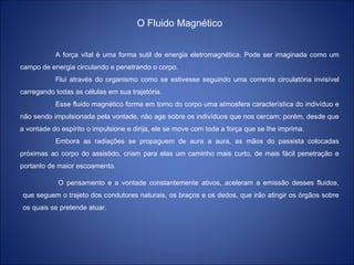 O Fluido Magnético
A força vital é uma forma sutil de energia eletromagnética. Pode ser imaginada como um
campo de energia circulando e penetrando o corpo.
Flui através do organismo como se estivesse seguindo uma corrente circulatória invisível
carregando todas as células em sua trajetória.
Esse fluido magnético forma em torno do corpo uma atmosfera característica do indivíduo e
não sendo impulsionada pela vontade, não age sobre os indivíduos que nos cercam; porém, desde que
a vontade do espírito o impulsione e dirija, ele se move com toda a força que se lhe imprima.
Embora as radiações se propaguem de aura a aura, as mãos do passista colocadas
próximas ao corpo do assistido, criam para elas um caminho mais curto, de mais fácil penetração e
portanto de maior escoamento.
O pensamento e a vontade constantemente ativos, aceleram a emissão desses fluidos,
que seguem o trajeto dos condutores naturais, os braços e os dedos, que irão atingir os órgãos sobre
os quais se pretende atuar.
 