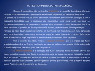 O passe é composto de três movimentos: O primeiro é a imposição das mãos na altura dos
parietais, onde é estabelecido o contato entre as correntes magnéticas, do passista e do receptor.
Os passes se executam com os braços estendidos naturalmente, sem nenhuma contração e com a
necessária flexibilidade para a realização dos movimentos; como regra geral, que deve ser
rigorosamente observada, os passes não podem ser feitos no sentido contrário às correntes, isto é, de
baixo para cima, o que seria, se assim podemos nos exprimir, uma verdadeira "desmagnetização".
Por isso, as mãos devem descer suavemente, em movimento nem muito lento, nem muito apressado,
até o ponto terminal do passe e cada vez que se repete um passe, deve-se ter o cuidado de fechar as
mãos e afastá-las do corpo do paciente e, assim voltar rapidamente ao ponto de partida.
Com a descida das mãos, inicia-se o segundo movimento que é a limpeza dos fluidos
arrastados pelas mãos; ao final do movimento, as mãos se fecham e em seguida é feita a eliminação
dos fluidos negativos da mesma, para baixo ou para trás.
O terceiro movimento é a colocação dos fluidos salutares. Neste momento, através das
mãos, se realiza a doação dos fluidos e o movimento deve ser suave, não sendo necessário imprimir
força ao mesmo. Com relação a esta terceira etapa, pode-se estabelecer a seguinte comparação: Na
frente do paciente existe uma linha contendo gotas de orvalho que descerão sobre o mesmo, de forma
suave. Assim deve-se dimensionar o ato de doação.
OS TRES MOVIMENTOS DO PASSE MAGNÉTICO
 