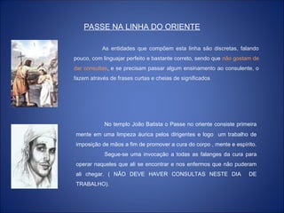 PASSE NA LINHA DO ORIENTE
As entidades que compõem esta linha são discretas, falando
pouco, com linguajar perfeito e bastante correto, sendo que não gostam de
dar consultas, e se precisam passar algum ensinamento ao consulente, o
fazem através de frases curtas e cheias de significados
No templo João Batista o Passe no oriente consiste primeira
mente em uma limpeza áurica pelos dirigentes e logo um trabalho de
imposição de mãos a fim de promover a cura do corpo , mente e espírito.
Segue-se uma invocação a todas as falanges da cura para
operar naqueles que ali se encontrar e nos enfermos que não puderam
ali chegar. ( NÃO DEVE HAVER CONSULTAS NESTE DIA DE
TRABALHO).
 