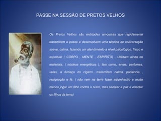 PASSE NA SESSÃO DE PRETOS VELHOS
Os Pretos Velhos são entidades amorosas que rapidamente
transmitem o passe e desenvolvem uma técnica de conversação
suave, calma, fazendo um atendimento a nível psicológico, físico e
espiritual ( CORPO , MENTE , ESPIRITO) . Utilizam ainda de
materiais, ( núcleos energéticos ), tais como, ervas, perfumes,
velas, a fumaça do cigarro....transmitem calma, paciência ,
resignação e fé. ( não vem na terra fazer adivinhação e muito
menos jogar um filho contra o outro, mas semear a paz e orientar
os filhos da terra)
 