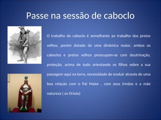 Passe na sessão de caboclo
O trabalho do caboclo é semelhante ao trabalho dos pretos
velhos, porém dotado de uma dinâmica maior, ambos os
caboclos e pretos velhos preocupam-se com doutrinação,
proteção, acima de tudo orientando os filhos sobre a sua
passagem aqui na terra, necessidade de evoluir através de uma
boa relação com o Pai Maior , com seus irmãos e a mãe
natureza ( os Orixás)
 