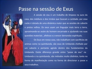 Passe na sessão de Exus
A sessão de exu é um trabalho de limpeza na aura da
casa, dos médiuns e dos irmãos que buscam a caridade, por essa
razão é dotada de uma dinâmica maior que as sessões de caboclo
e pretos velhos. Os exus usam um linguajar mais terra a terra,
aproximando-se assim do homem encarnado e ajudando nas suas
questões materiais , afetivas e a vencer demandas espirituais.
Os Exus em nossa casa, não trabalham com sacrifícios de
animas como na quimbanda, são exus de Umbanda chefiado por
um caboclo e portanto agindo dentro dos fundamentos da
Umbanda. Existe diferença grande entre “passe de exu” na
Umbanda e na quimbanda, são métodos muito distintos, tanto na
forma de manifestação como na forma de direcionar o passe e
seus trabalhos.
 