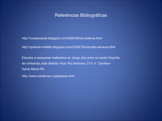 Referências Bibliográficas
http://curapessoal.blogspot.com/2005/08/os-chakras.html
http://spielvan-wildlife.blogspot.com/2009/10/conceito-de-aura.html
Estudos e pesquisas realizados ao ,longo dos anos no centro Espírita
de Umbanda João Batista- Rua: Rui Barbosa: 213- V. Carolina-
Santa Maria-RS
http://www.kardecian.org/passes.html
 