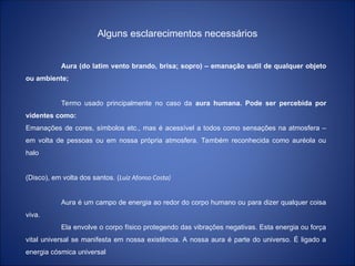 Alguns esclarecimentos necessários
Aura (do latim vento brando, brisa; sopro) – emanação sutil de qualquer objeto
ou ambiente;
Termo usado principalmente no caso da aura humana. Pode ser percebida por
videntes como:
Emanações de cores, símbolos etc., mas é acessível a todos como sensações na atmosfera –
em volta de pessoas ou em nossa própria atmosfera. Também reconhecida como auréola ou
halo
(Disco), em volta dos santos. (Luiz Afonso Costa)
Aura é um campo de energia ao redor do corpo humano ou para dizer qualquer coisa
viva.
Ela envolve o corpo físico protegendo das vibrações negativas. Esta energia ou força
vital universal se manifesta em nossa existência. A nossa aura é parte do universo. É ligado a
energia cósmica universal
 
